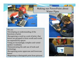 Making	
  our	
  PowerPoint	
  about	
  
Water	
  Pipes	
  
We	
  are:	
  
• Developing	
  an	
  understanding	
  of	
  the	
  
functions	
  of	
  print	
  
• Recognizing	
  a	
  word	
  as	
  a	
  unit	
  of	
  print,	
  that	
  
letters	
  are	
  grouped	
  to	
  form	
  words	
  and	
  words	
  
are	
  separated	
  by	
  spaces	
  
• Using	
  an	
  increasingly	
  complex	
  and	
  varied	
  
spoken	
  vocabulary	
  
• Demonstrating	
  the	
  safe	
  use	
  of	
  tools	
  and	
  
technology	
  
• Recognizing	
  some	
  uppercase	
  and	
  lowercase	
  
letters	
  
• Beginning	
  to	
  distinguish	
  print	
  from	
  pictures	
  
 