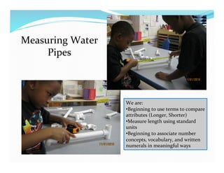 Measuring	
  Water	
  
Pipes	
  
We	
  are:	
  
• Beginning	
  to	
  use	
  terms	
  to	
  compare	
  
attributes	
  (Longer,	
  Shorter)	
  
• Measure	
  length	
  using	
  standard	
  
units	
  
• Beginning	
  to	
  associate	
  number	
  
concepts,	
  vocabulary,	
  and	
  written	
  
numerals	
  in	
  meaningful	
  ways	
  
 