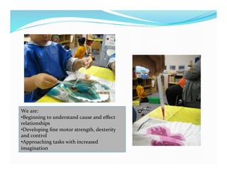We	
  are:	
  
• Beginning	
  to	
  understand	
  cause	
  and	
  eﬀect	
  
relationships	
  
• Developing	
  ﬁne	
  motor	
  strength,	
  dexterity	
  
and	
  control	
  
• Approaching	
  tasks	
  with	
  increased	
  
imagination	
  
 