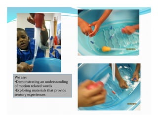 We	
  are:	
  
• Demonstrating	
  an	
  understanding	
  
of	
  motion	
  related	
  words	
  
• Exploring	
  materials	
  that	
  provide	
  
sensory	
  experiences	
  
 