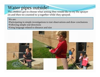 Water	
  pipes	
  outside!	
  
The	
  children	
  got	
  to	
  choose	
  what	
  setting	
  they	
  would	
  like	
  to	
  try	
  the	
  sprayer	
  
on	
  and	
  then	
  we	
  counted	
  to	
  5	
  together	
  while	
  they	
  sprayed.	
  
We	
  are:	
  
• Participating	
  in	
  simple	
  investigations	
  to	
  test	
  observations	
  and	
  draw	
  conclusions	
  
• Following	
  simple	
  oral	
  directions	
  
• Using	
  language	
  related	
  to	
  distance	
  and	
  size	
  	
  
 