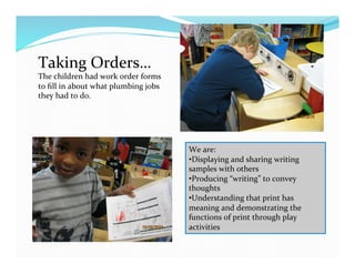 Taking	
  Orders…	
  
The	
  children	
  had	
  work	
  order	
  forms	
  
to	
  ﬁll	
  in	
  about	
  what	
  plumbing	
  jobs	
  
they	
  had	
  to	
  do.	
  
We	
  are:	
  
• Displaying	
  and	
  sharing	
  writing	
  
samples	
  with	
  others	
  
• Producing	
  “writing”	
  to	
  convey	
  
thoughts	
  
• Understanding	
  that	
  print	
  has	
  
meaning	
  and	
  demonstrating	
  the	
  
functions	
  of	
  print	
  through	
  play	
  
activities	
  
 