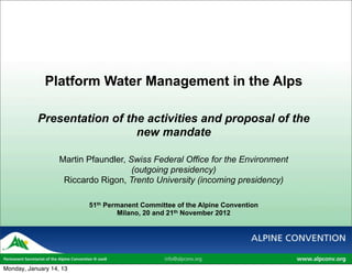 Platform Water Management in the Alps

           Presentation of the activities and proposal of the
                             new mandate

                   Martin Pfaundler, Swiss Federal Office for the Environment
                                      (outgoing presidency)
                    Riccardo Rigon, Trento University (incoming presidency)

                          51th Permanent Committee of the Alpine Convention
                                  Milano, 20 and 21th November 2012




Monday, January 14, 13
 