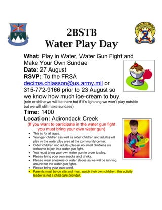 2BSTB
               Water Play Day
What: Play in Water, Water Gun Fight and
Make Your Own Sundae
Date: 27 August
RSVP: To the FRSA
decima.chiasson@us.army.mil or
315-772-9166 prior to 23 August so
we know how much ice-cream to buy.
(rain or shine we will be there but if it’s lightning we won’t play outside
but we will still make sundaes)
Time: 1400
Location: Adirondack Creek
  (If you want to participate in the water gun fight
        you must bring your own water gun)
      This is for all ages.
      Younger children (as well as older children and adults) will
       play in the water play area at the community center.
      Older children and adults (please no small children) are
       welcome to join in a water gun fight.
      You must bring your own water gun in order to play.
      Please bring your own snacks and drinks.
      Please wear sneakers or water shoes as we will be running
       around for the water gun fights.
      Please bring your own towel.
      Parents must be on site and must watch their own children, the activity
       leader is not a child care provider.
 