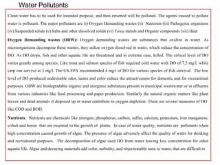 Water Pollutants 
Clean water has to be used for intended purpose, and then returned will be polluted. The agents caused to pollute 
water is pollutant. The major pollutants are (i) Oxygen Demanding wastes (ii) Nutrients (iii) Pathogenic organisms 
(iv) Suspended solids (v) Salts and other dissolved solids (vi) Toxic metals and Organic compounds (vii) Heat 
Oxygen Demanding wastes (ODW): Oxygen demanding wastes are substances that oxidize in water. As 
microorganisms decompose these wastes, they utilize oxygen dissolved in water, which reduce the concentration of 
DO. As DO drops, fish and other aquatic life are threatened and in extreme case, killed. The critical level of DO 
varies greatly among species. Like trout and salmon species of fish required cold water with DO of 7.5 mg/l, while 
carp can survive at 3 mg/l. The US-EPA recommended 4 mg/l of DO for various species of fish survival. The low 
level of DO produced undesirable odor, tastes and color reduce the attractiveness for domestic and for recreational 
purposes. ODW are biodegradable organic and inorganic substances present in municipal wastewater or in effluents 
from various industries like food processing and paper production. Similarly the natural organic matters like plant 
leaves and dead animals if disposed up in water contribute to oxygen depletion. There are several measures of DO 
like COD and BOD. 
Nutrients: Nutrients are chemicals like nitrogen, phosphorus, carbon, sulfur, calcium, potassium, iron manganese, 
cobalt and boron that are essential to the growth of plants. In case of water quality, nutrients are pollutants when 
high concentration caused growth of algae. The presence of algae adversely affect the quality of water for drinking 
and recreational purposes. The decomposition of algae used DO from water leaving less concentration for other 
aquatic life. Algae and decaying materials add color, turbidity, and objectionable taste to water, that are difficult to 
 