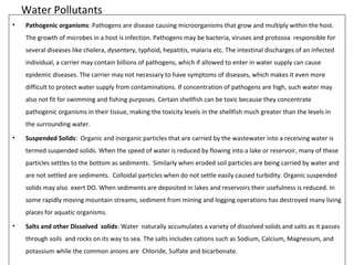 Water Pollutants 
• Pathogenic organisms: Pathogens are disease causing microorganisms that grow and multiply within the host. 
The growth of microbes in a host is infection. Pathogens may be bacteria, viruses and protozoa responsible for 
several diseases like cholera, dysentery, typhoid, hepatitis, malaria etc. The intestinal discharges of an infected 
individual, a carrier may contain billions of pathogens, which if allowed to enter in water supply can cause 
epidemic diseases. The carrier may not necessary to have symptoms of diseases, which makes it even more 
difficult to protect water supply from contaminations. If concentration of pathogens are high, such water may 
also not fit for swimming and fishing purposes. Certain shellfish can be toxic because they concentrate 
pathogenic organisms in their tissue, making the toxicity levels in the shellfish much greater than the levels in 
the surrounding water. 
• Suspended Solids: Organic and inorganic particles that are carried by the wastewater into a receiving water is 
termed suspended solids. When the speed of water is reduced by flowing into a lake or reservoir, many of these 
particles settles to the bottom as sediments. Similarly when eroded soil particles are being carried by water and 
are not settled are sediments. Colloidal particles when do not settle easily caused turbidity. Organic suspended 
solids may also exert DO. When sediments are deposited in lakes and reservoirs their usefulness is reduced. In 
some rapidly moving mountain streams, sediment from mining and logging operations has destroyed many living 
places for aquatic organisms. 
• Salts and other Dissolved solids: Water naturally accumulates a variety of dissolved solids and salts as it passes 
through soils and rocks on its way to sea. The salts includes cations such as Sodium, Calcium, Magnesium, and 
potassium while the common anions are Chloride, Sulfate and bicarbonate. 
 