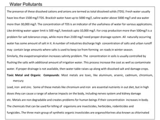 Water Pollutants 
The presence of these dissolved cations and anions are termed as total dissolved solids (TDS). Fresh water usually 
have less than 1500 mg/l TDS. Brackish water have up to 5000 mg/l, saline water above 5000 mg/l and sea water 
more than 30,000 mg/l. The concentration of TDS is an indicator of the usefulness of water for various applications. 
Like drinking water upper limit is 500 mg/l, livestock upto 10,000 mg/l. For crop production more than 500mg/l is a 
problem for salt tolerance crops, while more than 2100 mg/l need proper drainage system. All naturally occurring 
water has some amount of salt in it. A number of industries discharge high concentration of salts and urban runoff 
may contain large amounts where salts is used to keep ice from forming on roads in winter season. 
Similarly, the evapotranspiration increases salinity problem. The concentration in soils is usually controlled by 
flushing the salts with additional amount of irrigation water. This process increase the cost as well as contaminate 
water. If proper drainage is not available, then water table raises up along with dissolved salt and damage crops. 
Toxic Metal and Organic Compounds: Most metals are toxic, like aluminum, arsenic, cadmium, chromium, 
mercury 
Lead, iron and zinc. Some of these metals like chromium and iron are essential nutrients in out diet, but in high 
doses they can cause a range of adverse impacts on the body, including nerves system and kidney damage 
etc. Metals are non degradable and creates problems for human beings if their concentration increases in body. 
The chemicals that can be used for killing of organisms are insecticides, herbicides, rodenticides and 
fungicides..The three main group of synthetic organic insecticides are organochlorines also known as chlorinated 
 