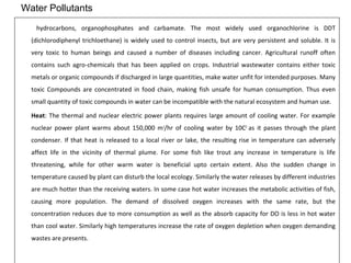 Water Pollutants 
hydrocarbons, organophosphates and carbamate. The most widely used organochlorine is DDT 
(dichlorodiphenyl trichloethane) is widely used to control insects, but are very persistent and soluble. It is 
very toxic to human beings and caused a number of diseases including cancer. Agricultural runoff often 
contains such agro-chemicals that has been applied on crops. Industrial wastewater contains either toxic 
metals or organic compounds if discharged in large quantities, make water unfit for intended purposes. Many 
toxic Compounds are concentrated in food chain, making fish unsafe for human consumption. Thus even 
small quantity of toxic compounds in water can be incompatible with the natural ecosystem and human use. 
Heat: The thermal and nuclear electric power plants requires large amount of cooling water. For example 
nuclear power plant warms about 150,000 m3/hr of cooling water by 10C0 as it passes through the plant 
condenser. If that heat is released to a local river or lake, the resulting rise in temperature can adversely 
affect life in the vicinity of thermal plume. For some fish like trout any increase in temperature is life 
threatening, while for other warm water is beneficial upto certain extent. Also the sudden change in 
temperature caused by plant can disturb the local ecology. Similarly the water releases by different industries 
are much hotter than the receiving waters. In some case hot water increases the metabolic activities of fish, 
causing more population. The demand of dissolved oxygen increases with the same rate, but the 
concentration reduces due to more consumption as well as the absorb capacity for DO is less in hot water 
than cool water. Similarly high temperatures increase the rate of oxygen depletion when oxygen demanding 
wastes are presents. 
