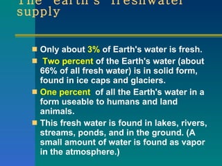 The  earth's  freshwater supply Only about  3%  of Earth's water is fresh. Two percent  of the Earth's water (about 66% of all fresh water) is in solid form, found in ice caps and glaciers. One percent   of all the Earth's water in a form useable to humans and land animals.  This fresh water is found in lakes, rivers, streams, ponds, and in the ground. (A small amount of water is found as vapor in the atmosphere.)  