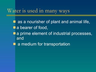Water is used in many ways as a nourisher of plant and animal life,  a bearer of food,  a prime element of industrial processes, and a medium for transportation  
