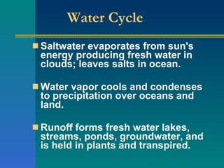 Water Cycle  Saltwater evaporates from sun's energy producing fresh water in clouds; leaves salts in ocean.  Water vapor cools and condenses to precipitation over oceans and land.  Runoff forms fresh water lakes, streams, ponds, groundwater, and is held in plants and transpired.  