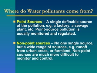 Where do Water pollutants come from? Point Sources  – A single definable source of the pollution, e.g. a factory, a sewage plant, etc. Point-source pollution is usually monitored and regulated .  Non-point sources  – No one single source, but a wide range of sources, e.g. runoff from urban areas, or farmland. Non-point sources are much more difficult to monitor and control. 