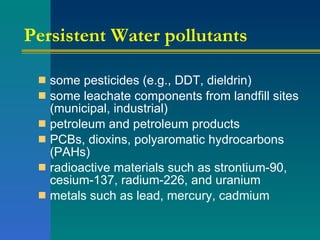Persistent Water pollutants some pesticides (e.g., DDT, dieldrin)  some leachate components from landfill sites (municipal, industrial)  petroleum and petroleum products  PCBs, dioxins, polyaromatic hydrocarbons (PAHs)  radioactive materials such as strontium-90, cesium-137, radium-226, and uranium  metals such as lead, mercury, cadmium  
