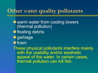 Other  w ater quality pollutants warm water from cooling towers (thermal pollution)  floating debris  garbage  foam  These physical pollutants interfere mainly with the usability and/or aesthetic appeal of the water. In certain cases, thermal pollution can kill fish. 