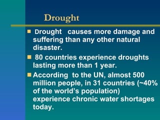 Drought D rought  causes more damage and suffering than any other natural disaster. 80 countries experience droughts lasting more than 1 year. According  to the UN, almost 500 million people, in 31 countries (~40% of the world’s population) experience chronic water shortages today. 