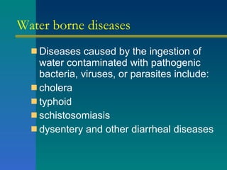 Water borne diseases Diseases caused by the ingestion of water contaminated with pathogenic bacteria, viruses, or parasites include: cholera  typhoid  schistosomiasis  dysentery and other diarrheal diseases  