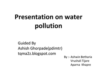 Presentation on water pollution By :- Ashwin Betharia   Vrushali Tijare   Aparna  Khapre Guided By Ashish Ghorpade(pdimtr) tqma2z.blogspot.com 