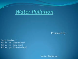 Water Pollution Presented by - Group  Number:  7 Roll no. :  08 ( Utsav Bhavsar) Roll no. :  77 ( Ketul Shah) Roll no. :  32 ( Pratik Gondalya) Water Pollution 1 