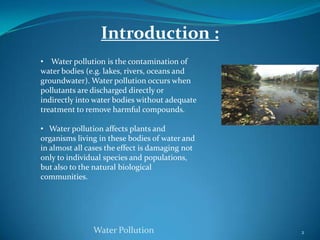 2Water PollutionIntroduction :    Water pollution is the contamination of water bodies (e.g. lakes, rivers, oceans and groundwater). Water pollution occurs when pollutants are discharged directly or  indirectly into water bodies without adequate treatment to remove harmful compounds.