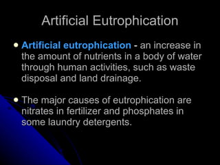 Artificial Eutrophication Artificial eutrophication  -  an increase in the amount of nutrients in a body of water through human activities, such as waste disposal and land drainage. The major causes of eutrophication are nitrates in fertilizer and phosphates in some laundry detergents. 
