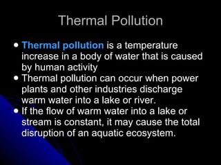 Thermal Pollution Thermal pollution  is a temperature increase in a body of water that is caused by human activity Thermal pollution can occur when power plants and other industries discharge warm water into a lake or river. If the flow of warm water into a lake or stream is constant, it may cause the total disruption of an aquatic ecosystem. 