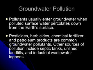 Groundwater Pollution Pollutants usually enter groundwater when polluted surface water percolates down from the Earth’s surface. Pesticides, herbicides, chemical fertilizer, and petroleum products are common groundwater pollutants. Other sources of pollution include septic tanks, unlined landfills, and industrial wastewater lagoons. 