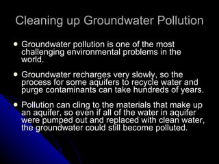 Cleaning up Groundwater Pollution Groundwater pollution is one of the most challenging environmental problems in the world. Groundwater recharges very slowly, so the process for some aquifers to recycle water and purge contaminants can take hundreds of years. Pollution can cling to the materials that make up an aquifer, so even if all of the water in aquifer were pumped out and replaced with clean water, the groundwater could still become polluted. 