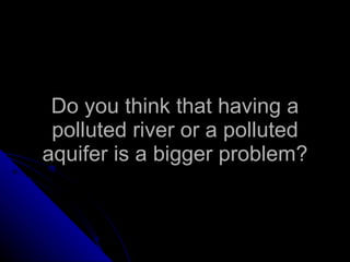 Do you think that having a polluted river or a polluted aquifer is a bigger problem? 