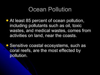 Ocean Pollution At least 85 percent of ocean pollution, including pollutants such as oil, toxic wastes, and medical wastes, comes from activities on land, near the coasts. Sensitive coastal ecosystems, such as coral reefs, are the most effected by pollution. 