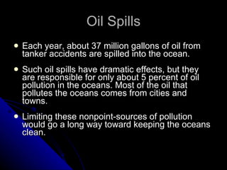 Oil Spills Each year, about 37 million gallons of oil from tanker accidents are spilled into the ocean. Such oil spills have dramatic effects, but they are responsible for only about 5 percent of oil pollution in the oceans. Most of the oil that pollutes the oceans comes from cities and towns. Limiting these nonpoint-sources of pollution would go a long way toward keeping the oceans clean. 