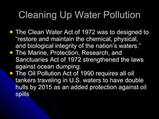 Cleaning Up Water Pollution The Clean Water Act of 1972 was to designed to “restore and maintain the chemical, physical, and biological integrity of the nation’s waters.” The Marine, Protection, Research, and Sanctuaries Act of 1972 strengthened the laws against ocean dumping. The Oil Pollution Act of 1990 requires all oil tankers traveling in U.S. waters to have double hulls by 2015 as an added protection against oil spills 
