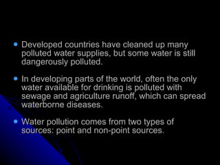 Developed countries have cleaned up many polluted water supplies, but some water is still dangerously polluted. In developing parts of the world, often the only water available for drinking is polluted with sewage and agriculture runoff, which can spread waterborne diseases. Water pollution comes from two types of sources: point and non-point sources. 