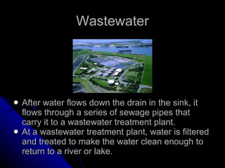 Wastewater After water flows down the drain in the sink, it flows through a series of sewage pipes that carry it to a wastewater treatment plant. At a wastewater treatment plant, water is filtered and treated to make the water clean enough to return to a river or lake. 