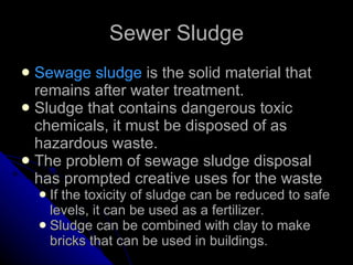 Sewer Sludge Sewage sludge  is the solid material that remains after water treatment. Sludge that contains dangerous toxic chemicals, it must be disposed of as hazardous waste.  The problem of sewage sludge disposal has prompted creative uses for the waste  If the toxicity of sludge can be reduced to safe levels, it can be used as a fertilizer.  Sludge can be combined with clay to make bricks that can be used in buildings. 