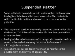 Suspended Matter
Some pollutants do not dissolve in water as their molecules are
too big to mix between the water molecules. This material is
called particulate matter and can often be a cause of water
pollution.
 The suspended particles eventually settle and cause a thick silt at
the bottom. This is harmful to marine life that lives on the floor
of rivers or lakes.
 Biodegradable substances are often suspended in water and can
cause problems by increasing the amount of anaerobic
microorganisms present.
 Toxic chemicals suspended in water can be harmful to the
development and survival of aquatic life.
 