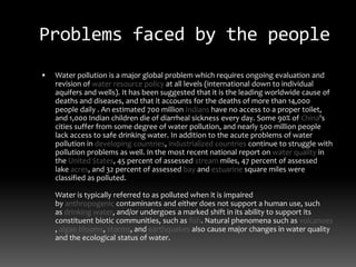 Problems faced by the people
 Water pollution is a major global problem which requires ongoing evaluation and
revision of water resource policy at all levels (international down to individual
aquifers and wells). It has been suggested that it is the leading worldwide cause of
deaths and diseases, and that it accounts for the deaths of more than 14,000
people daily . An estimated 700 million Indians have no access to a proper toilet,
and 1,000 Indian children die of diarrheal sickness every day. Some 90% of China's
cities suffer from some degree of water pollution, and nearly 500 million people
lack access to safe drinking water. In addition to the acute problems of water
pollution in developing countries, industrialized countries continue to struggle with
pollution problems as well. In the most recent national report on water quality in
the United States, 45 percent of assessed stream miles, 47 percent of assessed
lake acres, and 32 percent of assessed bay and estuarine square miles were
classified as polluted.
Water is typically referred to as polluted when it is impaired
by anthropogenic contaminants and either does not support a human use, such
as drinking water, and/or undergoes a marked shift in its ability to support its
constituent biotic communities, such as fish. Natural phenomena such as volcanoes
, algae blooms, storms, and earthquakes also cause major changes in water quality
and the ecological status of water.
 