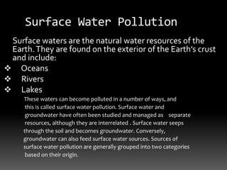 Surface Water Pollution
Surface waters are the natural water resources of the
Earth.They are found on the exterior of the Earth’s crust
and include:
 Oceans
 Rivers
 Lakes
These waters can become polluted in a number of ways, and
this is called surface water pollution. Surface water and
groundwater have often been studied and managed as separate
resources, although they are interrelated . Surface water seeps
through the soil and becomes groundwater. Conversely,
groundwater can also feed surface water sources. Sources of
surface water pollution are generally grouped into two categories
based on their origin.
 