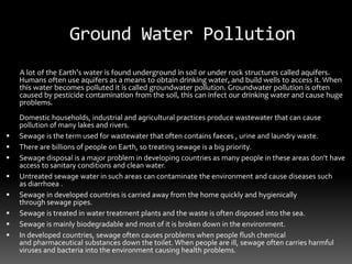 Ground Water Pollution
A lot of the Earth’s water is found underground in soil or under rock structures called aquifers.
Humans often use aquifers as a means to obtain drinking water, and build wells to access it. When
this water becomes polluted it is called groundwater pollution. Groundwater pollution is often
caused by pesticide contamination from the soil, this can infect our drinking water and cause huge
problems.
Domestic households, industrial and agricultural practices produce wastewater that can cause
pollution of many lakes and rivers.
 Sewage is the term used for wastewater that often contains faeces , urine and laundry waste.
 There are billions of people on Earth, so treating sewage is a big priority.
 Sewage disposal is a major problem in developing countries as many people in these areas don’t have
access to sanitary conditions and clean water.
 Untreated sewage water in such areas can contaminate the environment and cause diseases such
as diarrhoea .
 Sewage in developed countries is carried away from the home quickly and hygienically
through sewage pipes.
 Sewage is treated in water treatment plants and the waste is often disposed into the sea.
 Sewage is mainly biodegradable and most of it is broken down in the environment.
 In developed countries, sewage often causes problems when people flush chemical
and pharmaceutical substances down the toilet. When people are ill, sewage often carries harmful
viruses and bacteria into the environment causing health problems.
 
