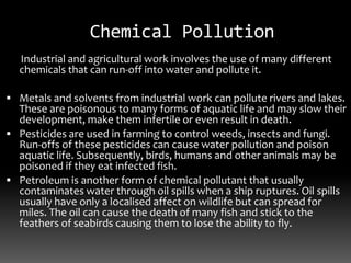 Chemical Pollution
Industrial and agricultural work involves the use of many different
chemicals that can run-off into water and pollute it.
 Metals and solvents from industrial work can pollute rivers and lakes.
These are poisonous to many forms of aquatic life and may slow their
development, make them infertile or even result in death.
 Pesticides are used in farming to control weeds, insects and fungi.
Run-offs of these pesticides can cause water pollution and poison
aquatic life. Subsequently, birds, humans and other animals may be
poisoned if they eat infected fish.
 Petroleum is another form of chemical pollutant that usually
contaminates water through oil spills when a ship ruptures. Oil spills
usually have only a localised affect on wildlife but can spread for
miles. The oil can cause the death of many fish and stick to the
feathers of seabirds causing them to lose the ability to fly.
 