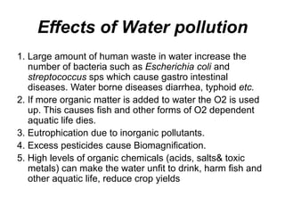 Effects of Water pollution
1. Large amount of human waste in water increase the
number of bacteria such as Escherichia coli and
streptococcus sps which cause gastro intestinal
diseases. Water borne diseases diarrhea, typhoid etc.
2. If more organic matter is added to water the O2 is used
up. This causes fish and other forms of O2 dependent
aquatic life dies.
3. Eutrophication due to inorganic pollutants.
4. Excess pesticides cause Biomagnification.
5. High levels of organic chemicals (acids, salts& toxic
metals) can make the water unfit to drink, harm fish and
other aquatic life, reduce crop yields
 