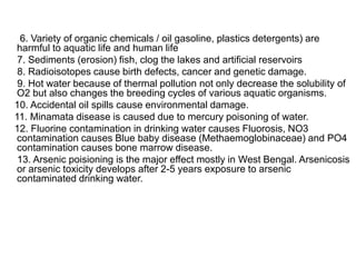6. Variety of organic chemicals / oil gasoline, plastics detergents) are
harmful to aquatic life and human life
7. Sediments (erosion) fish, clog the lakes and artificial reservoirs
8. Radioisotopes cause birth defects, cancer and genetic damage.
9. Hot water because of thermal pollution not only decrease the solubility of
O2 but also changes the breeding cycles of various aquatic organisms.
10. Accidental oil spills cause environmental damage.
11. Minamata disease is caused due to mercury poisoning of water.
12. Fluorine contamination in drinking water causes Fluorosis, NO3
contamination causes Blue baby disease (Methaemoglobinaceae) and PO4
contamination causes bone marrow disease.
13. Arsenic poisioning is the major effect mostly in West Bengal. Arsenicosis
or arsenic toxicity develops after 2-5 years exposure to arsenic
contaminated drinking water.
 