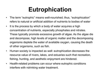 Eutrophication
• The term “eutrophic” means well-nourished; thus, “eutrophication”
refers to natural or artificial addition of nutrients to bodies of water
• It is the process by which a body of water acquires a high
concentration of nutrients, especially phosphates and nitrates.
These typically promote excessive growth of algae. As the algae die
and decompose, high levels of organic matter and the decomposing
organisms deplete the water of available oxygen, causing the death
of other organisms, such as fish.
• Human society is impacted as well: eutrophication decreases the
resource value of rivers, lakes, and estuaries such that recreation,
fishing, hunting, and aesthetic enjoyment are hindered.
• Health-related problems can occur where eutrophic conditions
interfere with ndrinking water treatment.
 