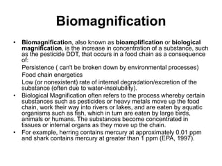 Biomagnification
• Biomagnification, also known as bioamplification or biological
magnification, is the increase in concentration of a substance, such
as the pesticide DDT, that occurs in a food chain as a consequence
of:
Persistence ( can't be broken down by environmental processes)
Food chain energetics
Low (or nonexistent) rate of internal degradation/excretion of the
substance (often due to water-insolubility).
• Biological Magnification often refers to the process whereby certain
substances such as pesticides or heavy metals move up the food
chain, work their way into rivers or lakes, and are eaten by aquatic
organisms such as fish, which in turn are eaten by large birds,
animals or humans. The substances become concentrated in
tissues or internal organs as they move up the chain.
• For example, herring contains mercury at approximately 0.01 ppm
and shark contains mercury at greater than 1 ppm (EPA, 1997).
 