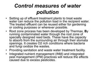 Control measures of water
pollution
• Setting up of effluent treatment plants to treat waste
water can reduce the pollution load in the recipient water.
The treated effluent can be reused either for gardening
or cooling purposes or wherever possible.
• Root zone process has been developed by Thermax. By
running contaminated water through the root zone of
specially designed reed beds. These have the capacity
to absorb from the surrounding air through their stomata
openings. It creates O2 rich conditions where bacteria
and fungi oxidize the wastes.
• Providing sanitation and waste water treatment facility.
• Integrated nutrient management (INM) and integrated
pest management (IPM) practices will reduce the effects
caused due to excess pesticides.
 