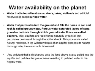 Water availability on the planet
• Water that is found in streams, rivers, lakes, wetlands and artificial
reservoirs is called surface water.
• Water that percolates into the ground and fills the pores in soil and
rock is called groundwater. Porous water-saturated layers of sand,
gravel or bedrock through which ground water flows are called
aquifers. Most aquifers are replenished naturally by rainfall that
percolates downward through the soil and rock. This process is called
natural recharge. If the withdrawal rate of an aquifer exceeds its natural
recharge rate, the water table is lowered.
• Any pollutant that is discharged onto the land above is also pulled into the
aquifer and pollutes the groundwater resulting in polluted water in the
nearby wells.
 