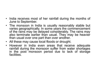 • India receives most of her rainfall during the months of
June to September.
• The monsoon in India is usually reasonably stable but
varies geographically. In some years the commencement
of the rains may be delayed considerably. The rains may
also terminate earlier than usual. They may be heavier
than usual over one part than over another.
• All these may cause local floods or drought.
• However in India even areas that receive adequate
rainfall during the monsoon suffer from water shortages
in the post monsoon period due to lack of storage
facilities.
 