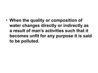 • When the quality or composition of
water changes directly or indirectly as
a result of man’s activities such that it
becomes unfit for any purpose it is said
to be polluted.
 