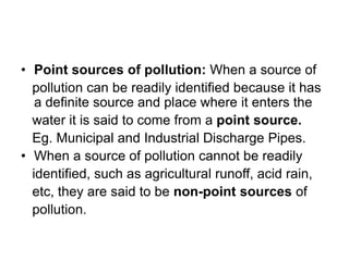 • Point sources of pollution: When a source of
pollution can be readily identified because it has
a definite source and place where it enters the
water it is said to come from a point source.
Eg. Municipal and Industrial Discharge Pipes.
• When a source of pollution cannot be readily
identified, such as agricultural runoff, acid rain,
etc, they are said to be non-point sources of
pollution.
 