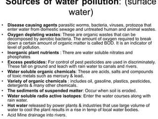 Sources of water pollution: (surface
water)
• Disease causing agents parasitic worms, bacteria, viruses, protozoa that
enter water from domestic sewage and untreated human and animal wastes.
• Oxygen depleting wastes: These are organic wastes that can be
decomposed by aerobic bacteria. The amount of oxygen required to break
down a certain amount of organic matter is called BOD. It is an indicator of
level of pollution.
• Inorganic plant nutrients : There are water soluble nitrates and
phosphates
• Excess pesticides: For control of pest pesticides are used in discriminately.
These fall on ground and leach with rain water to canals and rivers.
• Water soluble organic chemicals: These are acids, salts and compounds
of toxic metals such as mercury & lead.
• Variety of organic chemicals : includes oil, gasoline, plastics, pesticides,
detergents & many other chemicals.
• The sediments of suspended matter: Occur when soil is eroded.
• Water soluble radio active isotopes: Enter the water courses along with
rain water.
• Hot water released by power plants & industries that use large volume of
water to cool the plant results in a rise in temp of local water bodies.
• Acid Mine drainage into rivers.
 