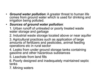 • Ground water pollution: A greater threat to human life
comes from ground water which is used for drinking and
irrigation being polluted.
• Sources of ground water pollution:
1. Urban runoff of untreated or poorly treated waste
water storage and garbage
2. Industrial waste storage located above or near aquifer
3. Agricultural practices such as application of large
amounts of fertilizers and pesticides, animal feeding
operations etc in rural sector
4. Leaks from under ground storage tanks containing
gasoline and other hazardous substances
5. Leachate from land fills
6. Poorly designed and inadequately maintained septic
tanks
7. Mining waters
 
